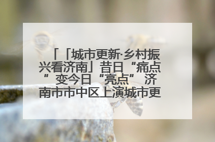 「城市更新·乡村振兴看济南」昔日“痛点”变今日“亮点” 济南市市中区上演城市更新“三部曲”