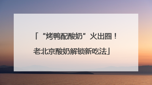 “烤鸭配酸奶”火出圈！老北京酸奶解锁新吃法