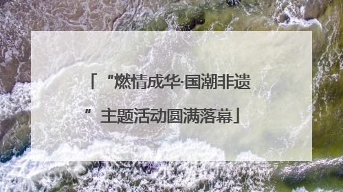 “燃情成华·国潮非遗”主题活动圆满落幕
