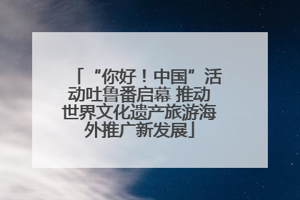 “你好！中国”活动吐鲁番启幕 推动世界文化遗产旅游海外推广新发展