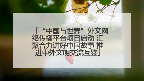 “中国与世界”外文网络传播平台项目启动 汇聚合力讲好中国故事 推进中外文明交流互鉴
