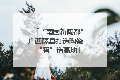 “南国新陶都”广西藤县打造陶瓷“智”造高地