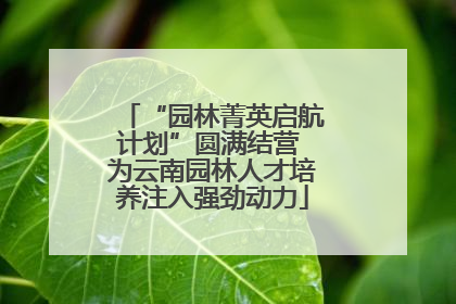 “园林菁英启航计划”圆满结营 为云南园林人才培养注入强劲动力