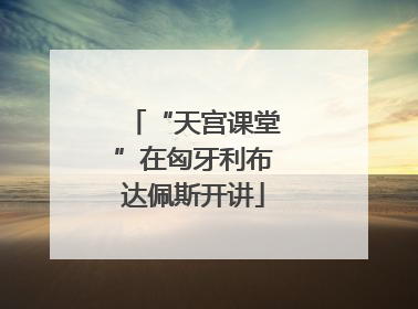 “天宫课堂”在匈牙利布达佩斯开讲
