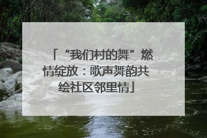 “我们村的舞”燃情绽放：歌声舞韵共绘社区邻里情
