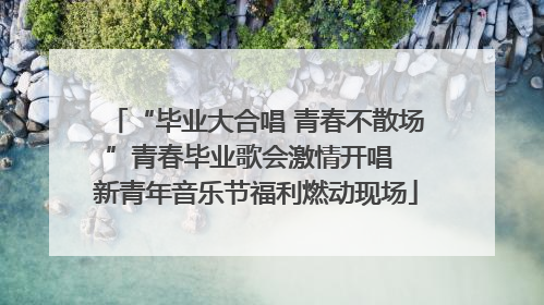 “毕业大合唱 青春不散场”青春毕业歌会激情开唱  新青年音乐节福利燃动现场