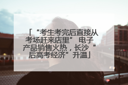 “考生考完后直接从考场赶来店里” 电子产品销售火热，长沙“后高考经济”升温