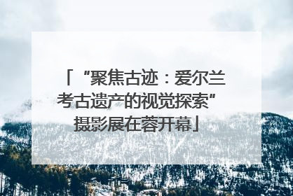 “聚焦古迹：爱尔兰考古遗产的视觉探索”摄影展在蓉开幕