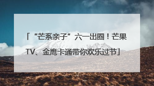 “芒系亲子”六一出圈！芒果TV、金鹰卡通带你欢乐过节