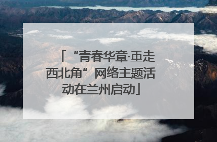 “青春华章·重走西北角”网络主题活动在兰州启动