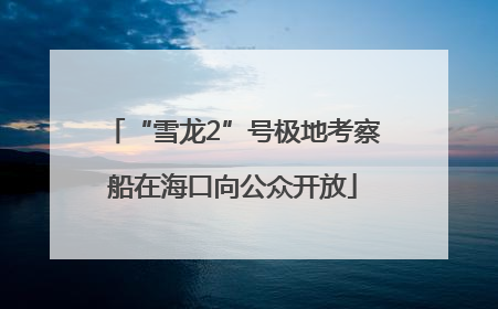 “雪龙2”号极地考察船在海口向公众开放