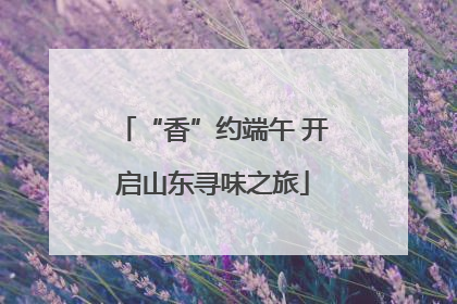 “香”约端午 开启山东寻味之旅