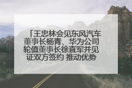 王忠林会见东风汽车董事长杨青、华为公司轮值董事长徐直军并见证双方签约 推动优势互补 实现共赢发展
