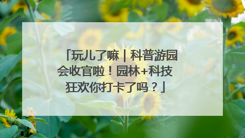 玩儿了嘛｜科普游园会收官啦！园林+科技狂欢你打卡了吗？