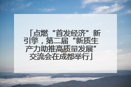 点燃“首发经济”新引擎，第二届“新质生产力助推高质量发展”交流会在成都举行