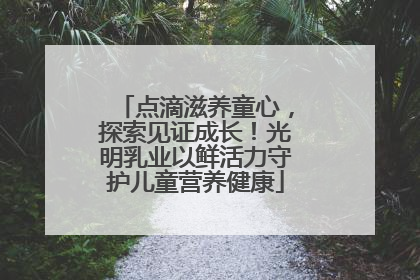 点滴滋养童心，探索见证成长！光明乳业以鲜活力守护儿童营养健康