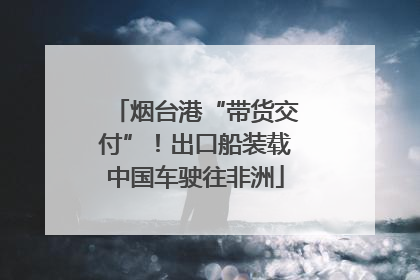 烟台港“带货交付”！出口船装载中国车驶往非洲