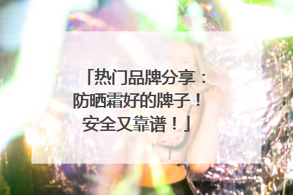 热门品牌分享：防晒霜好的牌子！安全又靠谱！