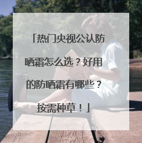 热门央视公认防晒霜怎么选？好用的防晒霜有哪些？按需种草！