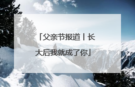 父亲节报道丨长大后我就成了你