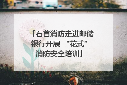 石首消防走进邮储银行开展 “花式”消防安全培训