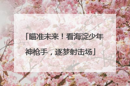 瞄准未来！看海淀少年神枪手，逐梦射击场