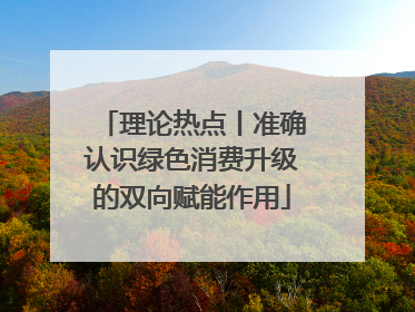 理论热点丨准确认识绿色消费升级的双向赋能作用