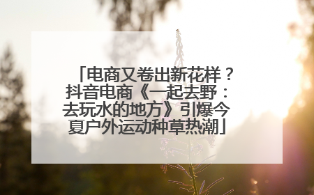 电商又卷出新花样？抖音电商《一起去野：去玩水的地方》引爆今夏户外运动种草热潮