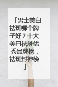 男士美白祛斑哪个牌子好？十大美白祛斑优秀品牌榜，祛斑封神榜