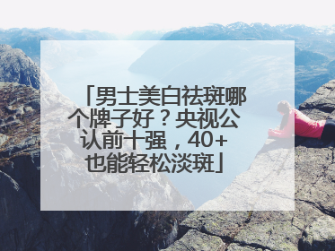 男士美白祛斑哪个牌子好？央视公认前十强，40+也能轻松淡斑
