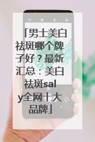 男士美白祛斑哪个牌子好？最新汇总：美白祛斑saly全网十大品牌