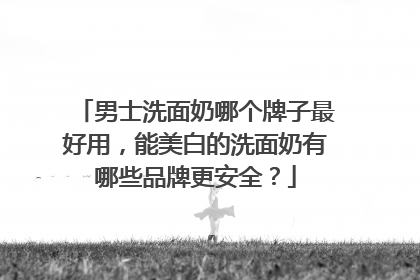男士洗面奶哪个牌子最好用，能美白的洗面奶有哪些品牌更安全？