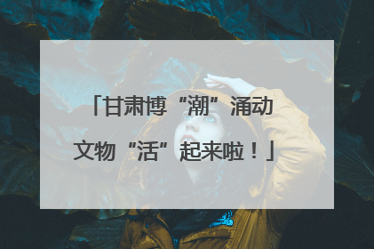 甘肃博“潮”涌动 文物“活”起来啦！
