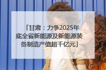 甘肃：力争2025年底全省新能源及新能源装备制造产值超千亿元