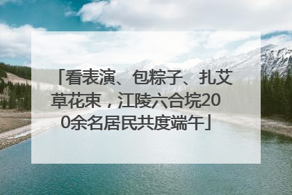 看表演、包粽子、扎艾草花束，江陵六合垸200余名居民共度端午