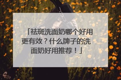 祛斑洗面奶哪个好用更有效？什么牌子的洗面奶好用推荐！