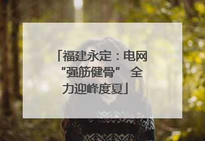 福建永定：电网“强筋健骨” 全力迎峰度夏