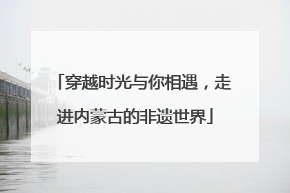 穿越时光与你相遇，走进内蒙古的非遗世界