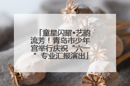 童星闪耀•艺韵流芳！青岛市少年宫举行庆祝“六一”专业汇报演出