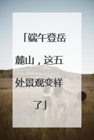 端午登岳麓山，这五处景观变样了