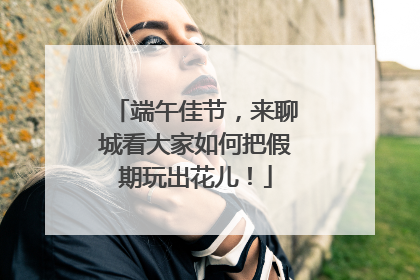 端午佳节，来聊城看大家如何把假期玩出花儿！