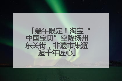 端午限定！淘宝“中国宝贝”空降扬州东关街，非遗市集邂逅千年匠心