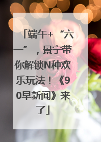 端午+“六一”，景宁带你解锁N种欢乐玩法！《90早新闻》来了