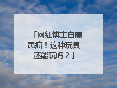 网红博主自曝患癌！这种玩具还能玩吗？