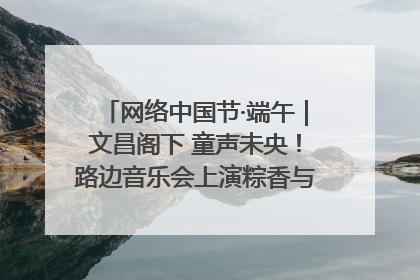 网络中国节·端午｜文昌阁下 童声未央！路边音乐会上演粽香与童真的诗意交响