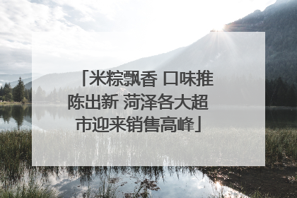 米粽飘香 口味推陈出新 菏泽各大超市迎来销售高峰