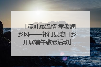 粽叶裹温情 孝老润乡风——祁门县溶口乡开展端午敬老活动