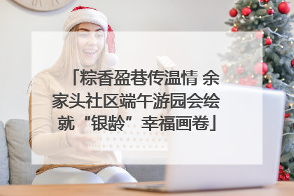 粽香盈巷传温情 余家头社区端午游园会绘就“银龄”幸福画卷