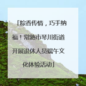 粽香传情，巧手纳福！常熟市琴川街道开展退休人员端午文化体验活动