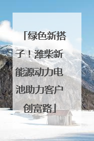 绿色新搭子！潍柴新能源动力电池助力客户创富路